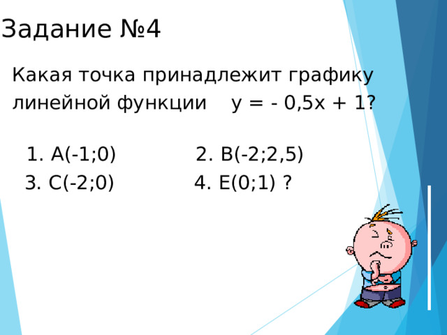 Задание №4 Какая точка принадлежит графику линейной функции у = - 0,5х + 1?  1. А(-1;0) 2. В(-2;2,5)  3. С(-2;0) 4. Е(0;1) ?