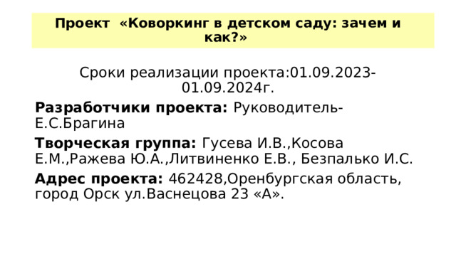 Проект «Коворкинг в детском саду: зачем и как?»   Сроки реализации проекта:01.09.2023-01.09.2024г. Разработчики проекта: Руководитель-Е.С.Брагина Творческая группа: Гусева И.В.,Косова Е.М.,Ражева Ю.А.,Литвиненко Е.В., Безпалько И.С. Адрес проекта: 462428,Оренбургская область, город Орск ул.Васнецова 23 «А».