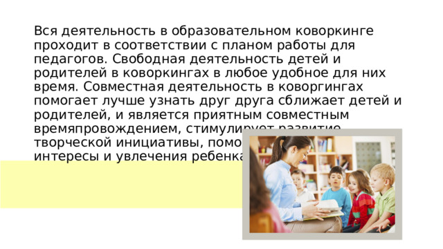 Вся деятельность в образовательном коворкинге проходит в соответствии с планом работы для педагогов. Свободная деятельность детей и родителей в коворкингах в любое удобное для них время. Совместная деятельность в коворгингах помогает лучше узнать друг друга сближает детей и родителей, и является приятным совместным времяпровождением, стимулирует развитие творческой инициативы, помогает выявить личные интересы и увлечения ребенка.