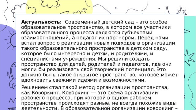 Актуальность: Современный детский сад – это особое образовательное пространство, в котором все участники образовательного процесса являются субъектами взаимоотношений, а педагог их партнером. Перед нами встал вопрос о реализации новых подходов в организации такого образовательного пространства в детском саду, которое было интересно и детям, и родителями, и специалистами учреждения. Мы решили создать пространство для детей, родителей и педагогов, где они могли бы реализовать свой творческий потенциал. Это должно быть такое открытое пространство, которое может вдохновить свежими идеями и возможностями. Решением стал такой метод организации пространства, как Коворкинг. Коворкинг — это схема организации рабочего процесса, при которой в одном рабочем пространстве происходят разные, не всегда похожие виды деятельности. В образовательной организации коворкинг – это зона обучения в сотрудничестве, зона взаимодействия и развития способностей всех участников образовательных отношений.