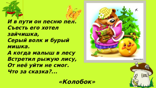 И в пути он песню пел.  Съесть его хотел зайчишка, Серый волк и бурый мишка. А когда малыш в лесу Встретил рыжую лису, От неё уйти не смог. Что за сказка?... «Колобок»