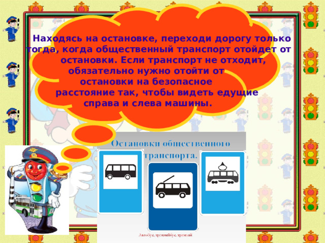 Находясь на остановке, переходи дорогу только  тогда, когда общественный транспорт отойдет от  остановки. Если транспорт не отходит, обязательно нужно отойти от  остановки на безопасное  расстояние так, чтобы видеть едущие  справа и слева машины.