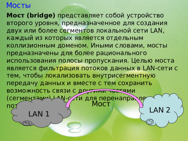 Мосты Мост (bridge) представляет собой устройство второго уровня, предназначенное для создания двух или более сегментов локальной сети LAN, каждый из которых является отдельным коллизионным доменом. Иными словами, мосты предназначены для более рационального использования полосы пропускания. Целью моста является фильтрация потоков данных в LAN-сети с тем, чтобы локализовать внутрисегментную передачу данных и вместе с тем сохранить возможность связи с другими частями (сегментами) LAN-сети для перенаправления туда потоков данных. LAN 2 LAN 1 Мост