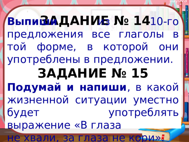 Задание № 14  Выпиши из 10-го предложения все глаголы в той форме, в которой они употреблены в предложении. ЗАДАНИЕ № 15 Подумай и напиши , в какой жизненной ситуации уместно будет употреблять выражение «В глаза не хвали, за глаза не кори».