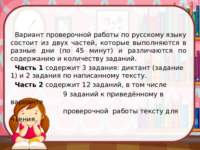 Вариант проверочной работы по русскому языку состоит из двух частей, которые выполняются в разные дни (по 45 минут) и различаются по содержанию и количеству заданий.  Часть 1 содержит 3 задания: диктант (задание 1) и 2 задания по написанному тексту.  Часть 2 содержит 12 заданий, в том числе  9 заданий к приведённому в варианте  проверочной работы тексту для чтения.