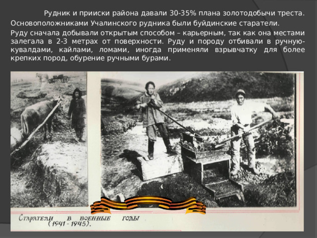 Рудник и прииски района давали 30-35% плана золотодобычи треста. Основоположниками Учалинского рудника были буйдинские старатели. Руду сначала добывали открытым способом – карьерным, так как она местами залегала в 2-3 метрах от поверхности. Руду и породу отбивали в ручную- кувалдами, кайлами, ломами, иногда применяли взрывчатку для более крепких пород, обурение ручными бурами.