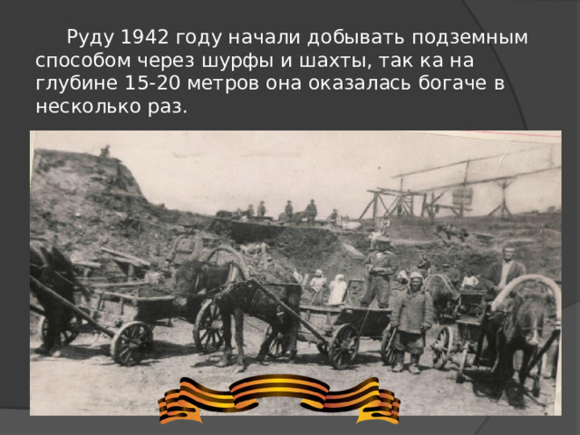 Руду 1942 году начали добывать подземным способом через шурфы и шахты, так ка на глубине 15-20 метров она оказалась богаче в несколько раз.