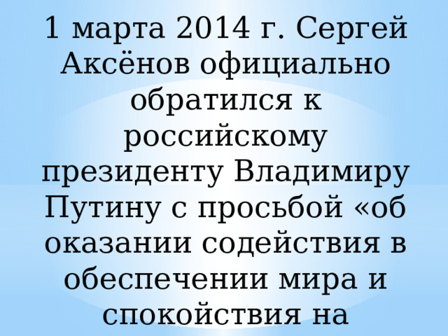 1 марта 2014 г. Сергей Аксёнов официально обратился к российскому президенту Владимиру Путину с просьбой «об оказании содействия в обеспечении мира и спокойствия на территории АРК»