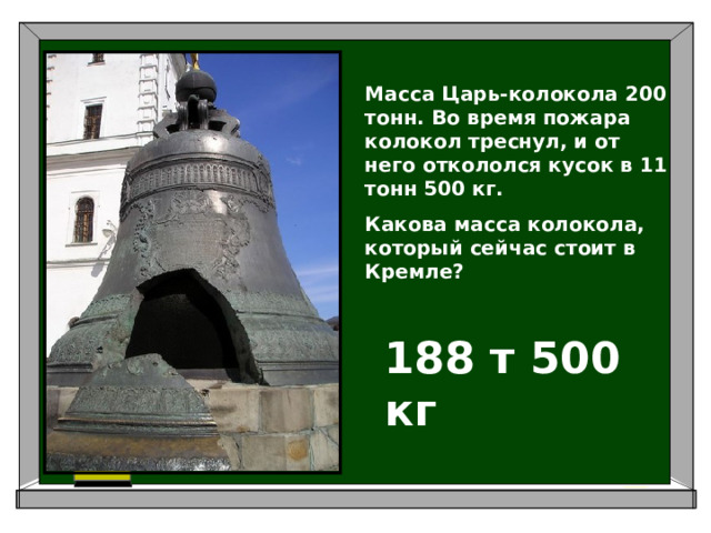 Масса Царь-колокола 200 тонн. Во время пожара колокол треснул, и от него откололся кусок в 11 тонн 500 кг. Какова масса колокола, который сейчас стоит в Кремле? 188 т 500 кг