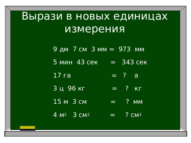 Вырази в новых единицах измерения 9 дм 7 см 3 мм = 973 мм 5 мин 43 сек = 343 сек 17 га = ? а 3 ц 96 кг = ? кг 15 м 3 см     = ? мм 4 м 2 3 см 2 = ? см 2