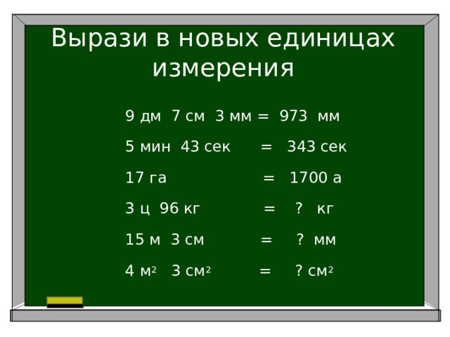 Вырази в новых единицах измерения 9 дм 7 см 3 мм = 973 мм 5 мин 43 сек = 343 сек 17 га = 1700 а 3 ц 96 кг = ? кг 15 м 3 см     = ? мм 4 м 2 3 см 2 = ? см 2