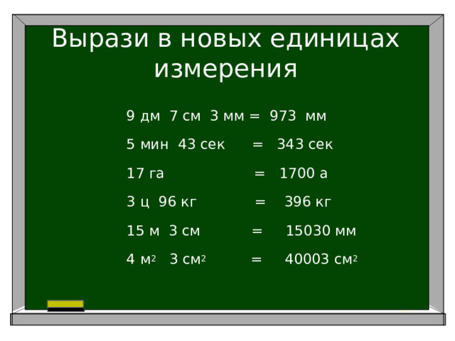 Вырази в новых единицах измерения 9 дм 7 см 3 мм = 973 мм 5 мин 43 сек = 343 сек 17 га = 1700 а 3 ц 96 кг = 396 кг 15 м 3 см     = 15030 мм 4 м 2 3 см 2 = 40003 см 2