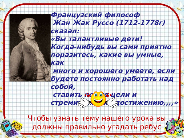 Французский философ  Жан Жак Руссо (1712-1778г) сказал: «Вы талантливые дети! Когда-нибудь вы сами приятно поразитесь, какие вы умные, как  много и хорошего умеете, если будете постоянно работать над собой,  ставить новые цели и стремиться к их достижению,,,,» Чтобы узнать тему нашего урока вы должны правильно угадать ребус