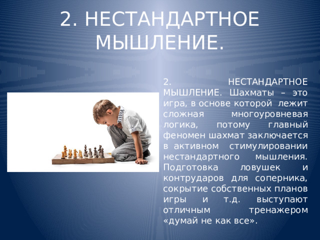 2. НЕСТАНДАРТНОЕ МЫШЛЕНИЕ. 2. НЕСТАНДАРТНОЕ МЫШЛЕНИЕ. Шахматы – это игра, в основе которой лежит сложная многоуровневая логика, потому главный феномен шахмат заключается в активном стимулировании нестандартного мышления. Подготовка ловушек и контрударов для соперника, сокрытие собственных планов игры и т.д. выступают отличным тренажером «думай не как все».