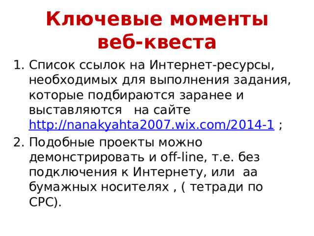 Ключевые моменты  веб-квеста Список ссылок на Интернет-ресурсы, необходимых для выполнения задания, которые подбираются заранее и выставляются на сайте http://nanakyahta2007.wix.com/2014-1 ; 2. Подобные проекты можно демонстрировать и off-line, т.е. без подключения к Интернету, или аа бумажных носителях , ( тетради по СРС).