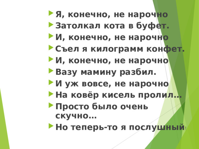 Я, конечно, не нарочно Затолкал кота в буфет.  И, конечно, не нарочно Съел я килограмм конфет. И, конечно, не нарочно Вазу мамину разбил. И уж вовсе, не нарочно На ковёр кисель пролил… Просто было очень скучно… Но теперь-то я послушный !