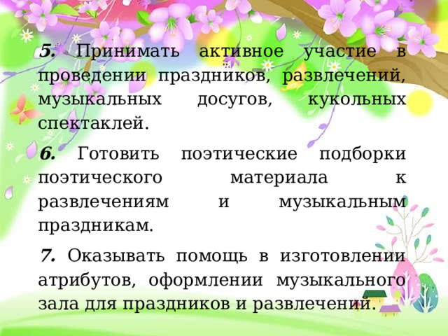 5. Принимать активное участие в проведении праздников, развлечений, музыкальных досугов, кукольных спектаклей. 6. Готовить поэтические подборки поэтического материала к развлечениям и музыкальным праздникам. 7. Оказывать помощь в изготовлении атрибутов, оформлении музыкального зала для праздников и развлечений.