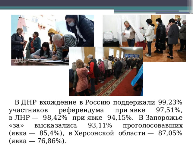 В ДНР вхождение в Россию поддержали 99,23% участников референдума при явке 97,51%, в ЛНР — 98,42% при явке 94,15%. В Запорожье «за» высказались 93,11% проголосовавших (явка — 85,4%), в Херсонской области — 87,05% (явка — 76,86%).