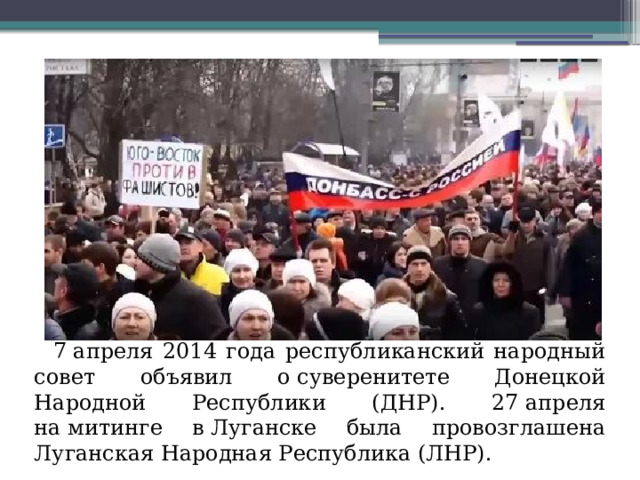 7 апреля 2014 года республиканский народный совет объявил о суверенитете Донецкой Народной Республики (ДНР). 27 апреля на митинге в Луганске была провозглашена Луганская Народная Республика (ЛНР).