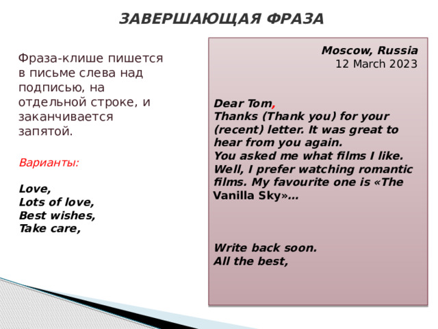 ЗАВЕРШАЮЩАЯ ФРАЗА Moscow, Russia  12 March 2023   Dear Tom , Thanks (Thank you) for your (recent) letter. It was great to hear from you again. You asked me what films I like. Well, I prefer watching romantic films. My favourite one is «The Vanilla Sky» …    Write back soon. All the best, Фраза-клише пишется в письме слева над подписью, на отдельной строке, и заканчивается запятой.  Варианты: Love, Lots of love, Best wishes, Take care,