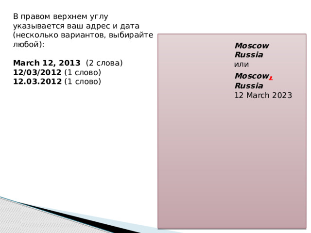 В правом верхнем углу указывается ваш адрес и дата (несколько вариантов, выбирайте любой): March 12, 2013 (2 слова)  12/03/2012 (1 слово)  12.03.2012 (1 слово) Moscow  Russia или Moscow , Russia  12 March 2023