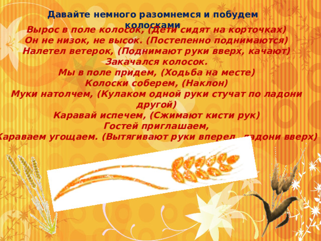 Давайте немного разомнемся и побудем колосками Вырос в поле колосок, (Дети сидят на корточках)  Он не низок, не высок. (Постепенно поднимаются)  Налетел ветерок, (Поднимают руки вверх, качают)  Закачался колосок.  Мы в поле придем, (Ходьба на месте)  Колоски соберем, (Наклон)  Муки натолчем, (Кулаком одной руки стучат по ладони другой)  Каравай испечем, (Сжимают кисти рук)  Гостей приглашаем,  Караваем угощаем. (Вытягивают руки вперед, ладони вверх)