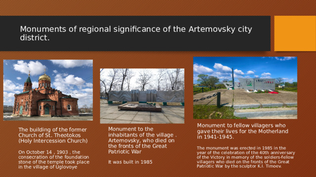 Monuments of regional significance of the Artemovsky city district. Monument to fellow villagers who gave their lives for the Motherland in 1941-1945. The building of the former Church of St. Theotokos (Holy Intercession Church) Monument to the inhabitants of the village . Artemovsky, who died on the fronts of the Great Patriotic War The monument was erected in 1985 in the year of the celebration of the 40th anniversary of the Victory in memory of the soldiers-fellow villagers who died on the fronts of the Great Patriotic War by the sculptor K.I. Timoev. On October 14 , 1903 , the consecration of the foundation stone of the temple took place in the village of Uglovoye It was built in 1985