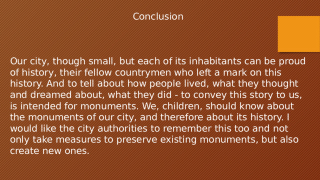 Conclusion Our city, though small, but each of its inhabitants can be proud of history, their fellow countrymen who left a mark on this history. And to tell about how people lived, what they thought and dreamed about, what they did - to convey this story to us, is intended for monuments. We, children, should know about the monuments of our city, and therefore about its history. I would like the city authorities to remember this too and not only take measures to preserve existing monuments, but also create new ones.