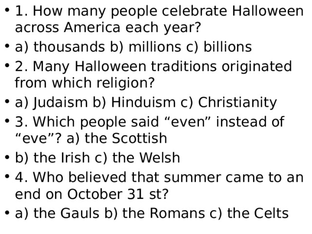 1. How many people celebrate Halloween across America each year? a) thousands b) millions c) billions 2. Many Halloween traditions originated from which religion? a) Judaism b) Hinduism c) Christianity 3. Which people said “even” instead of “eve”? a) the Scottish b) the Irish c) the Welsh 4. Who believed that summer came to an end on October 31 st? a) the Gauls b) the Romans c) the Celts