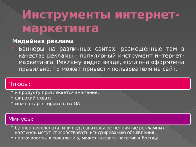 Инструменты интернет-маркетинга Медийная реклама Баннеры на различных сайтах, размещенные там в качестве рекламы – популярный инструмент интернет-маркетинга. Рекламу видно везде, если она оформлена правильно, то может привести пользователя на сайт. Плюсы: к продукту привлекается внимание; широкий охват; можно таргетировать на ЦА. к продукту привлекается внимание; широкий охват; можно таргетировать на ЦА. Минусы: