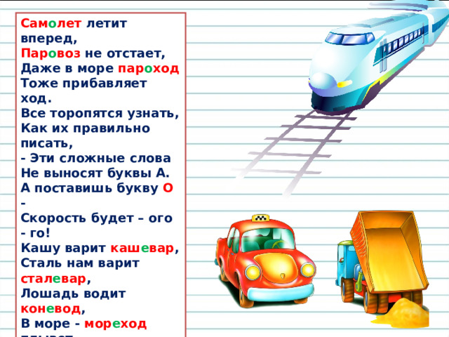 Сам о лет летит вперед,  Пар о воз не отстает,  Даже в море пар о ход  Тоже прибавляет ход. Все торопятся узнать,  Как их правильно писать,  - Эти сложные слова  Не выносят буквы А. А поставишь букву О -  Скорость будет – ого - го!  Кашу варит каш е вар ,  Сталь нам варит стал е вар ,  Лошадь водит кон е вод ,  В море - мор е ход плывет. Все названья хороши,  Только правильно пиши.  Мы у этих слов внутри  Не поставим букву И,  А напишем Е - тогда  Каждый скажет: «Это - да!»