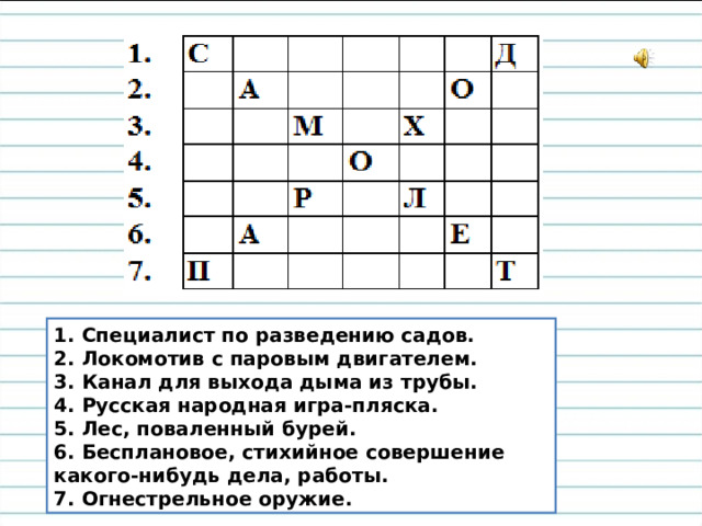 1. Специалист по разведению садов.  2. Локомотив с паровым двигателем.  3. Канал для выхода дыма из трубы.  4. Русская народная игра-пляска.  5. Лес, поваленный бурей.  6. Бесплановое, стихийное совершение какого-нибудь дела, работы.  7. Огнестрельное оружие.