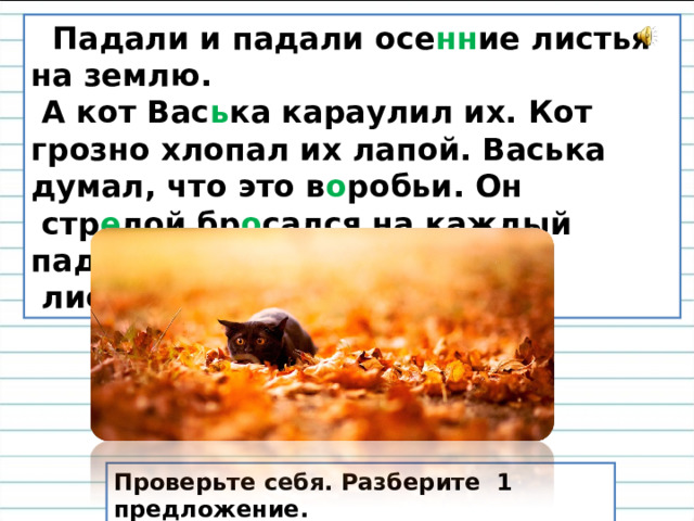 Падали и падали осе нн ие листья на землю.  А кот Вас ь ка караулил их. Кот грозно хлопал их лапой. Васька думал, что это в о робьи. Он  стр е лой бр о сался на каждый падающий  лист. Вот глупый ко т ! Проверьте себя. Разберите 1 предложение.