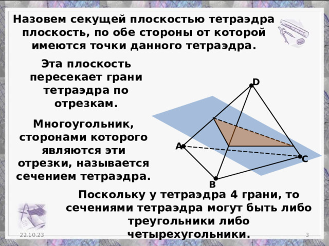 Назовем секущей плоскостью тетраэдра плоскость, по обе стороны от которой имеются точки данного тетраэдра. Эта плоскость пересекает грани тетраэдра по отрезкам. D Многоугольник, сторонами которого являются эти отрезки, называется сечением тетраэдра. А С В Поскольку у тетраэдра 4 грани, то сечениями тетраэдра могут быть либо треугольники либо четырехугольники.  22.10.23