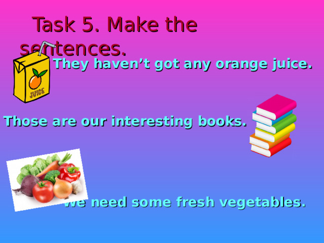 Task 5. Make the sentences.  They haven’t got any orange juice.   Those are our interesting books.     We need some fresh vegetables.