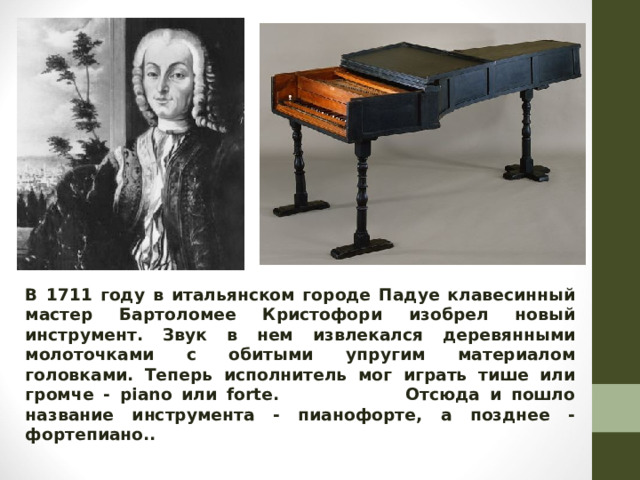В 1711 году в итальянском городе Падуе клавесинный мастер Бартоломее Кристофори изобрел новый инструмент. Звук в нем извлекался деревянными молоточками с обитыми упругим материалом головками. Теперь исполнитель мог играть тише или громче - piano или forte. Отсюда и пошло название инструмента - пианофорте, а позднее - фортепиано..