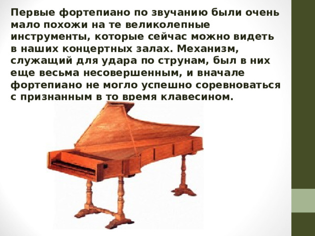 Первые фортепиано по звучанию были очень мало похожи на те великолепные инструменты, которые сейчас можно видеть в наших концертных залах. Механизм, служащий для удара по струнам, был в них еще весьма несовершенным, и вначале фортепиано не могло успешно соревноваться с признанным в то время клавесином.