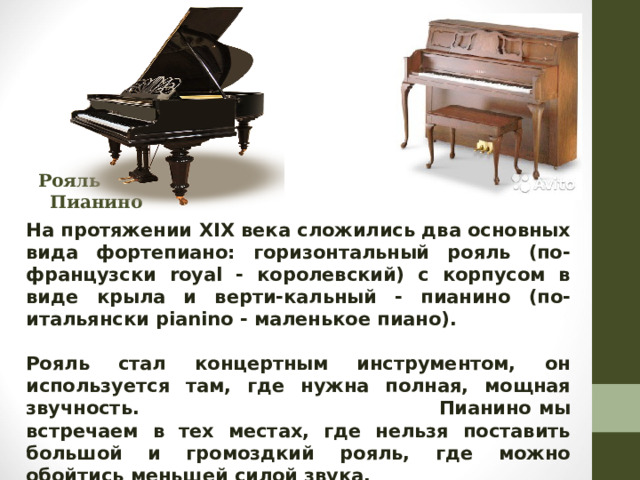 Рояль Пианино  На протяжении XIX века сложились два основных вида фортепиано: горизонтальный рояль (по-французски royal - королевский) с корпусом в виде крыла и верти-кальный - пианино (по-итальянски pianino - маленькое пиано).  Рояль стал концертным инструментом, он используется там, где нужна полная, мощная звучность.  Пианино мы встречаем в тех местах, где нельзя поставить большой и громоздкий рояль, где можно обойтись меньшей силой звука.