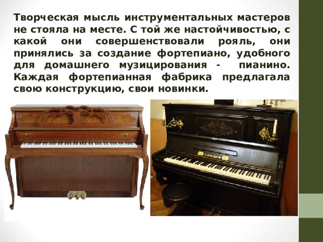 Творческая мысль инструментальных мастеров не стояла на месте. С той же настойчивостью, с какой они совершенствовали рояль, они принялись за создание фортепиано, удобного для домашнего музицирования - пианино. Каждая фортепианная фабрика предлагала свою конструкцию, свои новинки.