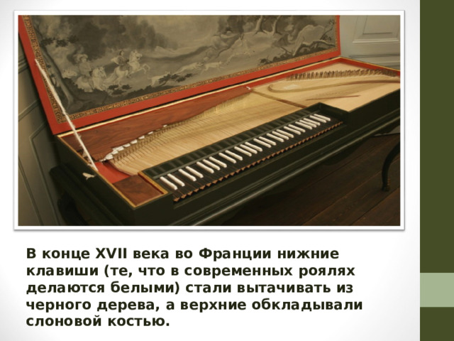 В конце XVII века во Франции нижние клавиши (те, что в современных роялях делаются белыми) стали вытачивать из черного дерева, а верхние обкладывали слоновой костью.