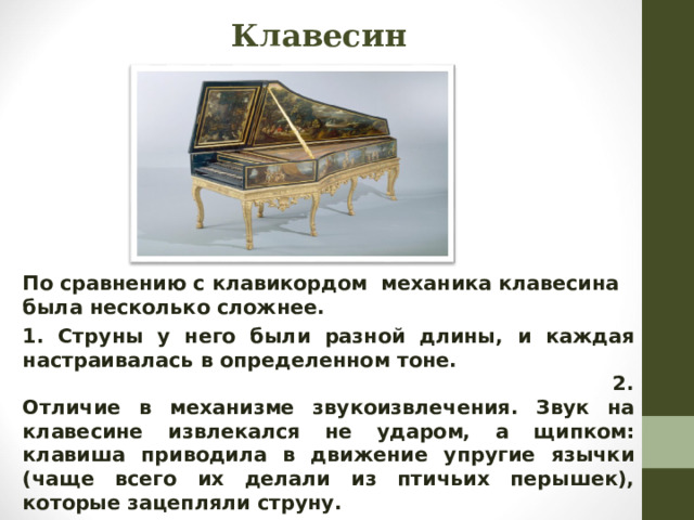 Клавесин  По сравнению с клавикордом механика клавесина была несколько сложнее. 1. Струны у него были разной длины, и каждая настраивалась в определенном тоне. 2. Отличие в механизме звукоизвлечения. Звук на клавесине извлекался не ударом, а щипком: клавиша приводила в движение упругие язычки (чаще всего их делали из птичьих перышек), которые зацепляли струну.