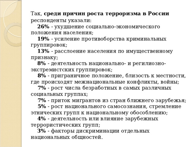 Так, среди причин роста терроризма в России респонденты указали:       26% - ухудшение социально-экономического положения населения;       19% - усиление противоборства криминальных группировок;       13% - расслоение населения по имущественному признаку;       8% - деятельность национально- и регилиозно-экстремистских группировок;       8% - приграничное положение, близость к местности, где происходят межнациональные конфликты, войны;       7% - рост числа безработных в самых различных социальных группах;       7% - приток мигрантов из стран ближнего зарубежья;       5% - рост национального самосознания, стремление этнических групп к национальному обособлению;       4% - деятельность или влияние зарубежных террористических групп;       3% - факторы дискриминации отдельных национальных общностей.