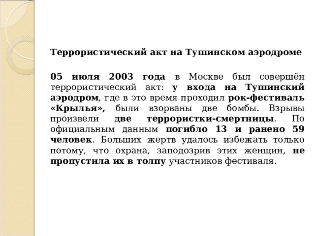 Террористический акт на Тушинском аэродроме  05 июля 2003 года в Москве был совершён террористический акт: у входа на Тушинский аэродром , где в это время проходил рок-фестиваль «Крылья», были взорваны две бомбы. Взрывы произвели две террористки-смертницы . По официальным данным погибло 13 и ранено 59 человек . Больших жертв удалось избежать только потому, что охрана, заподозрив этих женщин, не пропустила их в толпу участников фестиваля.