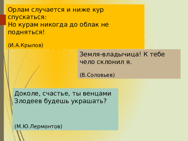 Орлам случается и ниже кур спускаться: Но курам никогда до облак не подняться!  (И.А.Крылов) Земля-владычица! К тебе чело склонил я.  (В.Соловьев) Доколе, счастье, ты венцами Злодеев будешь украшать? (М.Ю.Лермонтов)