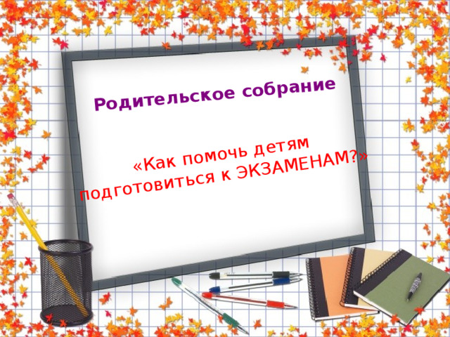 Родительское собрание «Как помочь детям подготовиться к ЭКЗАМЕНАМ?»