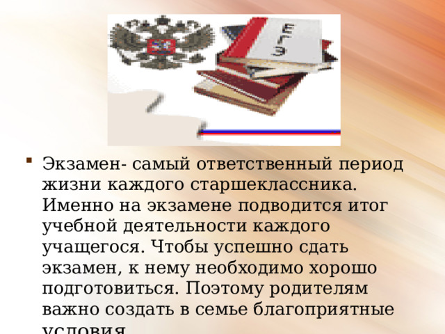 Экзамен- самый ответственный период жизни каждого старшеклассника. Именно на экзамене подводится итог учебной деятельности каждого учащегося. Чтобы успешно сдать экзамен, к нему необходимо хорошо подготовиться. Поэтому родителям важно создать в семье благоприятные условия.