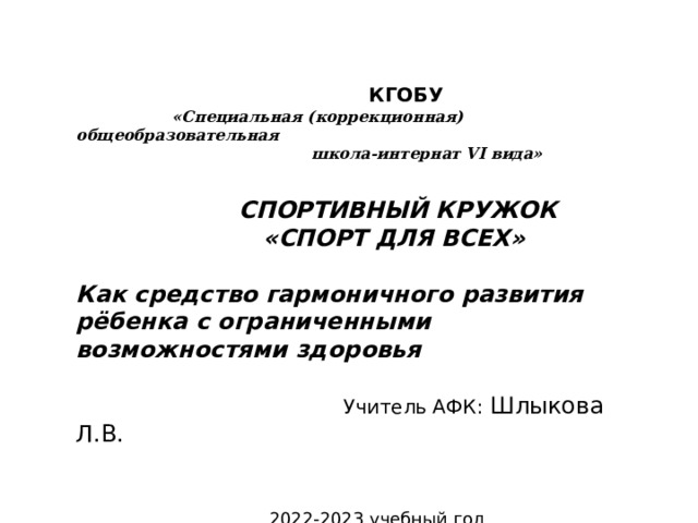 КГОБУ  «Специальная (коррекционная) общеобразовательная  школа-интернат VI вида»    СПОРТИВНЫЙ КРУЖОК  «СПОРТ ДЛЯ ВСЕХ»  Как средство гармоничного развития рёбенка с ограниченными возможностями здоровья   Учитель АФК: Шлыкова Л.В.  2022-2023 учебный год