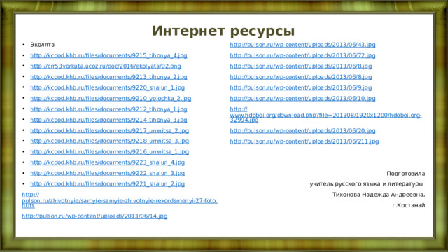 Интернет ресурсы Эколята http://kcdod.khb.ru/files/documents/9215_tihonya_4.jpg http://crr53vorkuta.ucoz.ru/doc/2016/ekolyata/02.png http://kcdod.khb.ru/files/documents/9213_tihonya_2.jpg http://kcdod.khb.ru/files/documents/9220_shalun_1.jpg http://kcdod.khb.ru/files/documents/9210_yolochka_2.jpg http://kcdod.khb.ru/files/documents/9212_tihonya_1.jpg http://kcdod.khb.ru/files/documents/9214_tihonya_3.jpg http://kcdod.khb.ru/files/documents/9217_umnitsa_2.jpg http://kcdod.khb.ru/files/documents/9218_umnitsa_3.jpg http://kcdod.khb.ru/files/documents/9216_umnitsa_1.jpg http://kcdod.khb.ru/files/documents/9223_shalun_4.jpg http://kcdod.khb.ru/files/documents/9222_shalun_3.jpg http://kcdod.khb.ru/files/documents/9221_shalun_2.jpg http:// pulson.ru/wp-content/uploads/2013/06/43.jpg http:// pulson.ru/zhivotnyie/samyie-samyie-zhivotnyie-rekordsmenyi-27-foto.html http:// pulson.ru/wp-content/uploads/2013/06/72.jpg http:// pulson.ru/wp-content/uploads/2013/06/14.jpg http:// pulson.ru/wp-content/uploads/2013/06/8.jpg http:// pulson.ru/wp-content/uploads/2013/06/8.jpg http:// pulson.ru/wp-content/uploads/2013/06/9.jpg http:// pulson.ru/wp-content/uploads/2013/06/10.jpg http:// www.hdoboi.org/download.php?file=201308/1920x1200/hdoboi.org-32994.jpg http:// pulson.ru/wp-content/uploads/2013/06/20.jpg http:// pulson.ru/wp-content/uploads/2013/06/211.jpg Подготовила  учитель русского языка и литературы Тихонова Надежда Андреевна,  г.Костанай