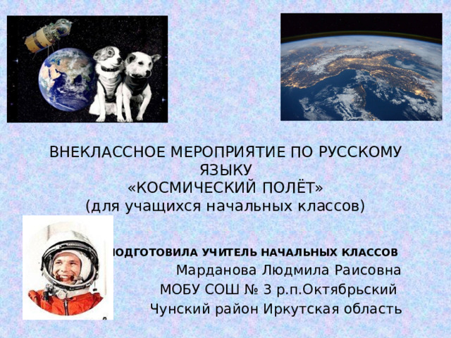 ВНЕКЛАССНОЕ МЕРОПРИЯТИЕ ПО РУССКОМУ ЯЗЫКУ  «КОСМИЧЕСКИЙ ПОЛЁТ»  (для учащихся начальных классов) ПОДГОТОВИЛА УЧИТЕЛЬ НАЧАЛЬНЫХ КЛАССОВ Марданова Людмила Раисовна МОБУ СОШ № 3 р.п.Октябрьский Чунский район Иркутская область