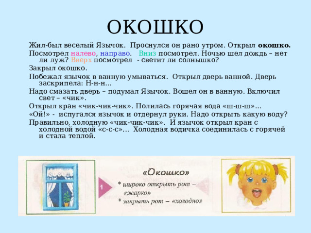 ОКОШКО Жил-был веселый Язычок. Проснулся он рано утром. Открыл окошко. Посмотрел налево , направо . Вниз посмотрел. Ночью шел дождь – нет ли луж? Вверх посмотрел - светит ли солнышко? Закрыл окошко. Побежал язычок в ванную умываться. Открыл дверь ванной. Дверь заскрипела: Н-н-н... Надо смазать дверь – подумал Язычок. Вошел он в ванную. Включил свет – «чик». Открыл кран «чик-чик-чик». Полилась горячая вода «ш-ш-ш»... «Ой!» - испугался язычок и отдернул руки. Надо открыть какую воду? Правильно, холодную «чик-чик-чик». И язычок открыл кран с холодной водой «с-с-с»... Холодная водичка соединилась с горячей и стала теплой.